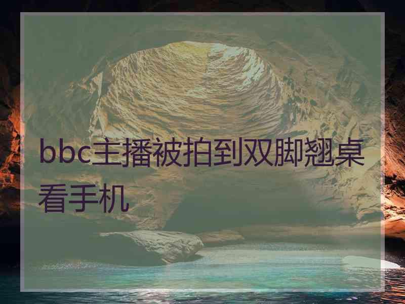 bbc主播被拍到双脚翘桌看手机