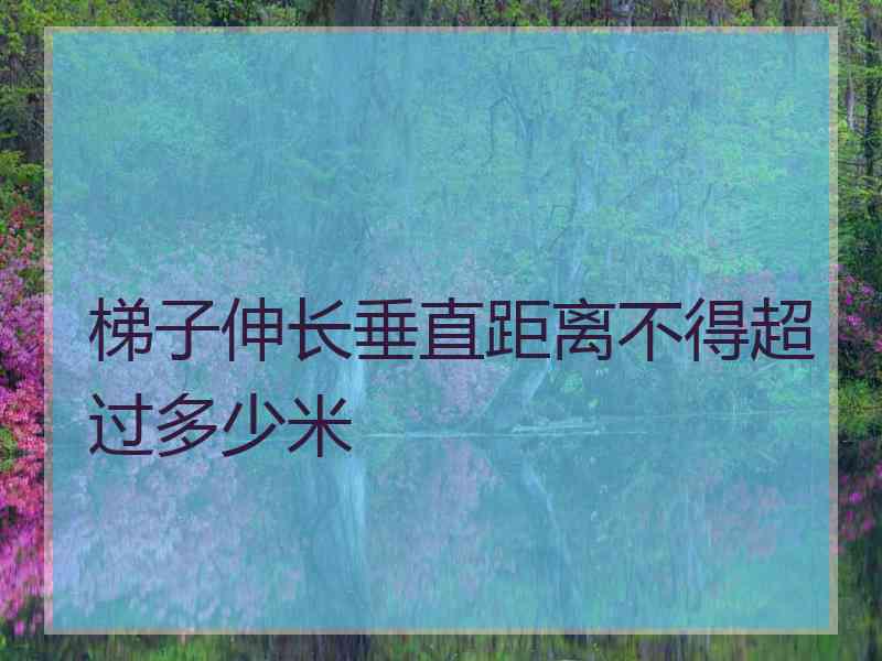 梯子伸长垂直距离不得超过多少米