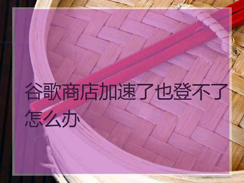 谷歌商店加速了也登不了怎么办