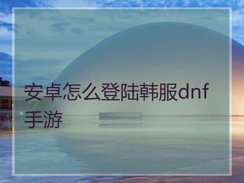 安卓怎么登陆韩服dnf手游