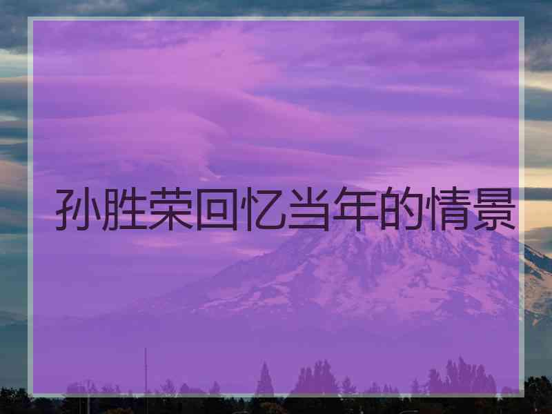 孙胜荣回忆当年的情景