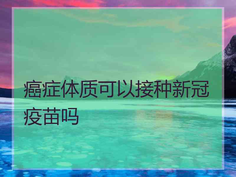 癌症体质可以接种新冠疫苗吗